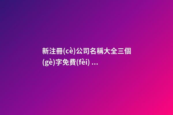 新注冊(cè)公司名稱大全三個(gè)字免費(fèi) 新公司取名3個(gè)字